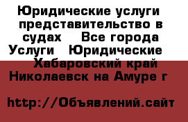 Юридические услуги, представительство в судах. - Все города Услуги » Юридические   . Хабаровский край,Николаевск-на-Амуре г.